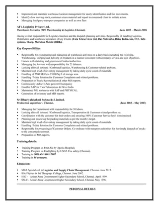  Implement and maintain warehouse location management for easily identification and fast movements.
 Identify slow moving stock, customer return material and report to concerned client to initiate action.
 Managing third party transport companies as well as own fleet
AFL Logistics Private Ltd.
Warehouse Executive (3PL Warehousing & Logistics-Chennai). June 2003 – March 2008.
Having overall responsible for Logistics function and the dispatch planning activities. Responsible of handling logistics,
Distribution and warehouse operation of key Clients (Tata Teleservices Ltd, Dax Networks, Drive India.com, HCL Info
systems, Sharp, Meridian Mobile (RRK).
Key Responsibilities:
 Responsible for coordinating and managing all warehouse activities on a daily basis including the receiving,
Warehousing, shipping and delivery of products in a manner consistent with company service and cost objectives.
 Liaison with statutory and government bodies/authorities.
 Managing the Account with responsibility for 25 laborers.
 Looking after all Inbound / Outbound logistics, Warehousing & Customer related problem.
 Maintain high level of inventory management by taking daily cycle count of materials.
 Handling of 2500 SKUs in 25000 Sq.ft of storage area.
 Handling / Make Solution for Customer Complaints and related problems.
 Preparation of Stock Reconciliation & other MIS reports.
 Continuously Achieve Zero percent Discrepancy
 Handled SAP for Tata Teleservices & Drive India
 Maintained NIL variances with SAP and PHYSICAL.
 Generation of inventory and MIS reports.
Sri Dhariyalakshmi Polysacks Limited.
Production supervisor - Chennai. (June 2002 – May 2003)
 Managing the Department with responsibility for 30 labors.
 Looking after all Inbound / Outbound logistics, Transportation & Customer related problem etc.
 Coordination with the customer for their orders and ensuring 100% Customer Service level is maintained.
 Planning and procuring the packing materials as per the month’s target.
 Maintain high level of inventory management by taking daily cycle count of materials.
 Handling / Make Solution for Customer Complaints and related problems.
 Responsible for processing of Customer Orders. Co-ordinate with transport authorities for the timely dispatch of stocks
to the concerned customer.
 Preparation of MIS reports.
Training details:
 Training Program on First Aid by Apollo Hospitals
 Training Program on Firefighting by USHA Fire safety (Chennai).
 Training in OHSAS 18001:2007
 Training in 5S concepts.
Education:
 MBA Specialized in Logistics and Supply Chain Management, Chennai. June 2013.
 BSc Physics in Sri Theagraya College, Chennai. June 2002.
 HSC - Arinar Anna Government Higher Secondary School, Chennai. April 1999.
 SSLC - Arinar Anna Government Higher Secondary School, Chennai. May 1996.
_____________________________________________________________________________________
PERSONAL DETAILS
 