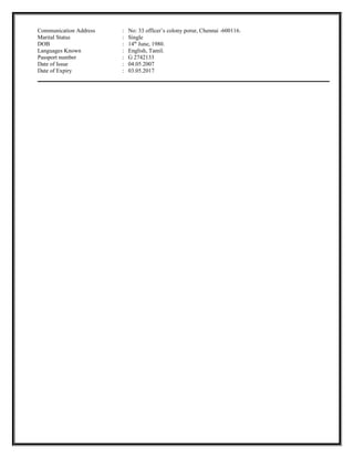 Communication Address : No: 33 officer’s colony porur, Chennai -600116.
Marital Status : Single
DOB : 14th
June, 1980.
Languages Known : English, Tamil.
Passport number : G 2742133
Date of Issue : 04.05.2007
Date of Expiry : 03.05.2017
 