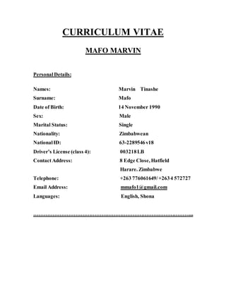 CURRICULUM VITAE
MAFO MARVIN
PersonalDetails:
Names: Marvin Tinashe
Surname: Mafo
Date of Birth: 14 November 1990
Sex: Male
Marital Status: Single
Nationality: Zimbabwean
NationalID: 63-2289546v18
Driver’s License (class 4): 003218LB
ContactAddress: 8 Edge Close, Hatfield
Harare. Zimbabwe
Telephone: +263 776061649/+2634 572727
Email Address: mmafo1@gmail.com
Languages: English, Shona
………………………………………………………………………………...
 