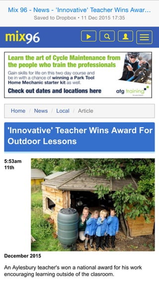 Home / News / Local / Article
'Innovative' Teacher Wins Award For
Outdoor Lessons

5:53am
11th
December 2015
An Aylesbury teacher's won a national award for his work
encouraging learning outside of the clasroom.
Home / News / Local / Article
'Innovative' Teacher Wins Award For
Outdoor Lessons

5:53am
11th
December 2015
An Aylesbury teacher's won a national award for his work
encouraging learning outside of the clasroom.
Mix 96 - News - 'Innovative' Teacher Wins Awar…
Saved to Dropbox • 11 Dec 2015 17:35
 