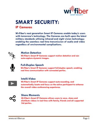 www.wi-fiber.us Page 1
SMART SECURITY
SMART SECURITY:
IP Cameras
Wi-Fiber’s next generation Smart IP Cameras enable today’s users
with tomorrow’s technology. The Cameras are built upon the latest
military standards utilizing infrared and night vision technology;
enabling the seamless real time transmission of audio and video
regardless of environmental complications.
Motion Detection
Wi-Fiber‘s Smart IP Cameras support motion detection and can
auto-capture dynamic images.
Full-Duplex Speech
Wi-Fiber‘s Smart IP Cameras support full-duplex speech, enabling
real time communication with connected parties.
Intelli-Video
Wi-Fiber‘s Smart IP Cameras support auto-recording, and
automatically locate and focus on the active participant to enhance
the overall video conferencing experience.
Share Moments
Wi-Fiber‘s Smart IP Cameras allows users to save, share and
distribute videos in real time with family, friends and all supported
3rd parties.
 