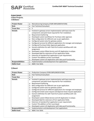 Certified SAP ABAP Technical Consultant
Project Details
Client Projects.
1.Reliance
Project Name  Manufacturing Company (FIORI IMPLEMENTATION)
Role  Fiori Technical Consultant
Team Size  5
Details  Involved in gateway server implementation with basis team for
components and patch level required for fiori installation.
 Requirement Gathering
 Developed custom workflows for Purchase order approval.
 Role configuration for different user as per application.
 Configured system alias for gateway system.
 Configured services for different applications for manager and employee.
 Configured Purchase Order Approval application.
 Scenario definition for with Task ID of custom workflow with role
assignment.
 Developed custom OData Service and UI5 Application in eclipse.
 Developed Badi for extension of Fiori application fields.
 Extension of standard fiori application as per requirement.
 Custom Tile addition on fiori Launchpad.
 Developed custom Ui5 Application with data push functionality.
Responsibilities  Implementation and development Fiori applications
Skills Used  ABAP, Fiori Skills
2.Dmart
Project Name  Production Company (FIORI IMPLEMENTATION)
Role  Fiori Technical Consultant
Team Size  4
Details  Involved in gateway server implementation with basis team for
components and patch level required for fiori installation.
 Requirement Gathering
 Role configuration for different user as per application.
 Configured system alias for gateway system.
 Configured services for different applications for manager and employee.
 Configured Create Leave request and Approve leave request application.
 Scenario definition for with Task ID of custom workflow with role
assignment.
 Developed custom OData Service and UI5 Application in eclipse.
 Developed Badi for extension of Fiori application fields.
 Extension of standard fiori application as per requirement.
 Custom Tile addition on fiori Launchpad.
 Developed custom Ui5 Application with data push functionality.
Responsibilities  Implementation and development Fiori applications
Skills Used  ABAP, Fiori Skills
- 3 -
 