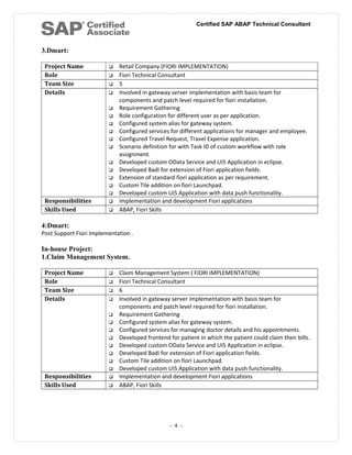 Certified SAP ABAP Technical Consultant
3.Dmart:
Project Name  Retail Company (FIORI IMPLEMENTATION)
Role  Fiori Technical Consultant
Team Size  5
Details  Involved in gateway server implementation with basis team for
components and patch level required for fiori installation.
 Requirement Gathering
 Role configuration for different user as per application.
 Configured system alias for gateway system.
 Configured services for different applications for manager and employee.
 Configured Travel Request, Travel Expense application.
 Scenario definition for with Task ID of custom workflow with role
assignment.
 Developed custom OData Service and UI5 Application in eclipse.
 Developed Badi for extension of Fiori application fields.
 Extension of standard fiori application as per requirement.
 Custom Tile addition on fiori Launchpad.
 Developed custom Ui5 Application with data push functionality.
Responsibilities  Implementation and development Fiori applications
Skills Used  ABAP, Fiori Skills
4:Dmart:
Post Support Fiori Implementation .
In-house Project:
1.Claim Management System.
Project Name  Claim Management System ( FIORI IMPLEMENTATION)
Role  Fiori Technical Consultant
Team Size  6
Details  Involved in gateway server implementation with basis team for
components and patch level required for fiori installation.
 Requirement Gathering
 Configured system alias for gateway system.
 Configured services for managing doctor details and his appointments.
 Developed frontend for patient in which the patient could claim their bills.
 Developed custom OData Service and UI5 Application in eclipse.
 Developed Badi for extension of Fiori application fields.
 Custom Tile addition on fiori Launchpad.
 Developed custom Ui5 Application with data push functionality.
Responsibilities  Implementation and development Fiori applications
Skills Used  ABAP, Fiori Skills
- 4 -
 