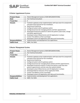 Certified SAP ABAP Technical Consultant
2.Patient Appointment System.
Project Name  Patient Management System ( FIORI IMPLEMENTATION)
Role  Fiori Technical Consultant
Team Size  6
Details  Involved in gateway server implementation with basis team for components
and patch level required for fiori installation.
 Requirement Gathering
 Configured system alias for gateway system.
 Configured services for managing patients and their appointments
 Developed frontend for patients in which the patient could create, change
and delete appointments.
 Developed custom OData Service and UI5 Application in eclipse.
 Custom Tile addition on fiori Launchpad.
 Developed custom Ui5 Application with data push functionality .
Responsibilities  Implementation and development Fiori applications
Skills Used  ABAP, Fiori Skills
3.Doctor Management System.
Project Name  Doctor Management System ( FIORI IMPLEMENTATION)
Role  Fiori Technical Consultant
Team Size  6
Details  Involved in gateway server implementation with basis team for components
and patch level required for fiori installation.
 Requirement Gathering
 Configured system alias for gateway system.
 Configured services for managing doctor details and their appointments.
 Developed frontend for doctors in which the doctors could view their
patients appointments and also view their patients details.
 Developed custom OData Service and UI5 Application in eclipse.
 Developed Badi for extension of Fiori application fields.
 Custom Tile addition on fiori Launchpad.
 Developed custom Ui5 Application with data push functionality .
Responsibilities  Implementation and development Fiori applications
Skills Used  ABAP, Fiori Skills
PERSONAL INFORMATION
- 5 -
 