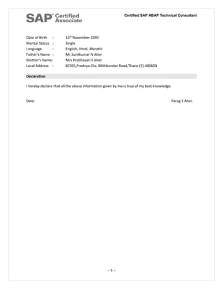 Certified SAP ABAP Technical Consultant
Date of Birth : 12th
November.1992
Marital Status : Single
Language : English, Hindi, Marathi
Father’s Name : Mr Sunilkumar N Aher
Mother’s Name: Mrs Prabhavati S Aher
Local Address : B/205,Pradnya Chs. Mithbunder Road,Thane (E)-400603
Declaration
I hereby declare that all the above information given by me is true of my best knowledge.
Date: Parag S Aher.
- 6 -
 