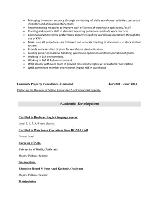  Managing inventory accuracy through monitoring of daily warehouse activities, perpetual
inventory and annual inventory count.
 Recommending measures to improve work efficiency of warehouse operations / staff.
 Training and monitor staff in standard operating procedures and safe work practices.
 Continuouslymonitorthe performance andactivitiesof the warehouse operations through the
use of KPI's.
 Make sure all procedures are followed and accurate feeding of documents in stock control
system.
 Provide and execution of plans for warehouse standardization.
 Guiding pickers in material handling, warehouse operations and transportation of goods.
 Working in SAP environment.
 Working in SAP IS Auto environment.
 Work closely with sales team to provide consistently high level of customer satisfaction
 QHSE committee member every month inspect HSE in warehouse
Landmark Property Consultants - Islamabad Jan’2002 – June’ 2004
Partnering the Business of Selling Residential And Commercial property.
Academic Development
Certified in Business English language course
Level 5, 6, 7, 8, 9 been cleared
Certified in Warehouse Operations from HONDA Gulf
Bronze Level
Bachelor of |Arts.
University of Sindh, (Pakistan)
Majors: Political Science
Intermediate
Education Board Mirpur Azad Kashmir, (Pakistan)
Majors: Political Science
Matriculation
 