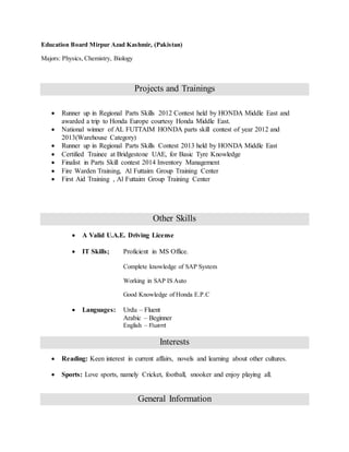 Education Board Mirpur Azad Kashmir, (Pakistan)
Majors: Physics, Chemistry, Biology
Projects and Trainings
 Runner up in Regional Parts Skills 2012 Contest held by HONDA Middle East and
awarded a trip to Honda Europe courtesy Honda Middle East.
 National winner of AL FUTTAIM HONDA parts skill contest of year 2012 and
2013(Warehouse Category)
 Runner up in Regional Parts Skills Contest 2013 held by HONDA Middle East
 Certified Trainee at Bridgestone UAE, for Basic Tyre Knowledge
 Finalist in Parts Skill contest 2014 Inventory Management
 Fire Warden Training, Al Futtaim Group Training Center
 First Aid Training , Al Futtaim Group Training Center
Other Skills
 A Valid U.A.E. Driving License
 IT Skills; Proficient in MS Office.
Complete knowledge of SAP System
Working in SAP IS Auto
Good Knowledge of Honda E.P.C
 Languages: Urdu – Fluent
Arabic – Beginner
English – Fluent
Interests
 Reading: Keen interest in current affairs, novels and learning about other cultures.
 Sports: Love sports, namely Cricket, football, snooker and enjoy playing all.
General Information
 