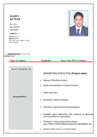 RAHUL
KUMAR
Sex: Male,
Date of birth:
<02/11/1991>
ADDRESS:
Gali.No-A-58,
House.No-158.
Ali Gaon near Mohan Estate
Metro Station.
PROFESSIONAL
EXPERIANCE
Name of Company Designation from 1 May 2013 to Continue.
Durian Industries Ltd.
Responsibilities:
MARKETING EXECUTIVE (Project sales)
 Selling of Office/Home furniture.
 Sales and expertise in modular furniture.
 Sales execution.
 Expertise in direct marketing.
 Execution of government tendersprojects.
 Establish good relationship with customer to generate
more business for organization.
 Working in various government sectors
Like- PWD CPWD INDIAN RAILWAY MESNBCC etc.
 Working with various corporate clients.
 