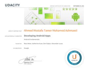 UDACITY CERTIFIES THAT
HAS SUCCESSFULLY COMPLETED
VERIFIED CERTIFICATE OF COMPLETION
L
EARN THINK D
O
EST 2011
Sebastian Thrun
CEO, Udacity
SEPTEMBER 29, 2016
Ahmed Mostafa Tamer Mohamed Ashmawii
Developing Android Apps
Android Fundamentals
TAUGHT BY Reto Meier, Katherine Kuan, Dan Galpin, Alexander Lucas
CO-CREATED BY Google
 