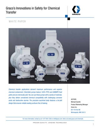 1
For more information, contact us at 1-877-844-7226 or info@graco.com. Visit us at www.graco.com
Graco’s Innovations in Safety for Chemical
Transfer
Chemical transfer applications demand maximum performance and superior
chemical containment. ChemSafe pumps feature 100% PTFE and UHMWPE fluid
paths and are chemically safe.You can use these pumps with a variety of materials,
plus they deliver unmatched chemical compatibility with challenging corrosive
acids and destructive slurries. The precision-machined body features a tie-bolt
design that ensures reliable sealing surfaces free of leaking.
WHITE PAPER
AUTHOR:
Michael Sandlin
Product Marketing Manager
Graco Inc.
88 11th Ave NE
Minneapolis, MN 55413
/chemsafe
 