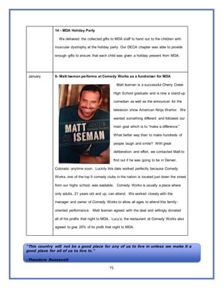 15
14 - MDA Holiday Party
We delivered the collected gifts to MDA staff to hand out to the children with
muscular dystrophy at the holiday party. Our DECA chapter was able to provide
enough gifts to ensure that each child was given a holiday present from MDA.
January 8- Matt Iseman performs at Comedy Works as a fundraiser for MDA
Matt Iseman is a successful Cherry Creek
High School graduate and is now a stand-up
comedian as well as the announcer for the
television show American Ninja Warrior. We
wanted something different and followed our
main goal which is to “make a difference.”
What better way than to make hundreds of
people laugh and smile? With great
deliberation and effort, we contacted Matt to
find out if he was going to be in Denver,
Colorado anytime soon. Luckily this date worked perfectly because Comedy
Works, one of the top 5 comedy clubs in the nation is located just down the street
from our highs school, was available. Comedy Works is usually a place where
only adults, 21 years old and up, can attend. We worked closely with the
manager and owner of Comedy Works to allow all ages to attend this family-
oriented performance. Matt Iseman agreed with the deal and willingly donated
all of his profits that night to MDA. Lucy’s, the restaurant at Comedy Works also
agreed to give 20% of its profit that night to MDA.
“This country will not be a good place for any of us to live in unless we make it a
good place for all of us to live in.”
-Theodore Roosevelt
 