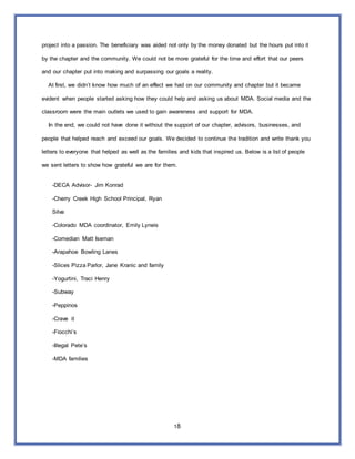 18
project into a passion. The beneficiary was aided not only by the money donated but the hours put into it
by the chapter and the community. We could not be more grateful for the time and effort that our peers
and our chapter put into making and surpassing our goals a reality.
At first, we didn’t know how much of an effect we had on our community and chapter but it became
evident when people started asking how they could help and asking us about MDA. Social media and the
classroom were the main outlets we used to gain awareness and support for MDA.
In the end, we could not have done it without the support of our chapter, advisors, businesses, and
people that helped reach and exceed our goals. We decided to continue the tradition and write thank you
letters to everyone that helped as well as the families and kids that inspired us. Below is a list of people
we sent letters to show how grateful we are for them.
-DECA Advisor- Jim Konrad
-Cherry Creek High School Principal, Ryan
Silva
-Colorado MDA coordinator, Emily Lyneis
-Comedian Matt Iseman
-Arapahoe Bowling Lanes
-Slices Pizza Parlor, Jane Kranic and family
-Yogurtini, Traci Henry
-Subway
-Peppinos
-Crave it
-Fiocchi’s
-Illegal Pete’s
-MDA families
 