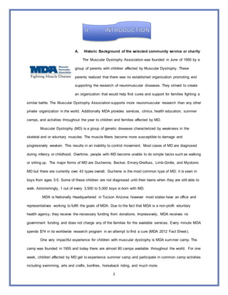 2
A. Historic Background of the selected community service or charity
The Muscular Dystrophy Association was founded in June of 1950 by a
group of parents with children affected by Muscular Dystrophy. These
parents realized that there was no established organization promoting and
supporting the research of neuromuscular diseases. They strived to create
an organization that would help find cures and support for families fighting a
similar battle. The Muscular Dystrophy Association supports more neuromuscular research than any other
private organization in the world. Additionally MDA provides services, clinics, health education, summer
camps, and activities throughout the year to children and families affected by MD.
Muscular Dystrophy (MD) is a group of genetic diseases characterized by weakness in the
skeletal and or voluntary muscles. The muscle fibers become more susceptible to damage and
progressively weaken. This results in an inability to control movement. Most cases of MD are diagnosed
during infancy or childhood. Overtime, people with MD become unable to do simple tasks such as walking
or sitting up. The major forms of MD are Duchenne, Becker, Emery-Dreifuss, Limb-Girdle, and Myotonic
MD but there are currently over 43 types overall. Duchene is the most common type of MD; it is seen in
boys from ages 3-5. Some of these children are not diagnosed until their teens when they are still able to
walk. Astonishingly, 1 out of every 3,500 to 5,000 boys is born with MD.
MDA is Nationally Headquartered in Tucson Arizona; however most states have an office and
representatives working to fulfill the goals of MDA. Due to the fact that MDA is a non-profit voluntary
health agency, they receive the necessary funding from donations. Impressively, MDA receives no
government funding and does not charge any of the families for the available services. Every minute MDA
spends $74 in its worldwide research program in an attempt to find a cure (MDA 2012 Fact Sheet).
One very impactful experience for children with muscular dystrophy is MDA summer camp. The
camp was founded in 1955 and today there are almost 80 camps available throughout the world. For one
week, children affected by MD get to experience summer camp and participate in common camp activities
including swimming, arts and crafts, bonfires, horseback riding, and much more.
 
