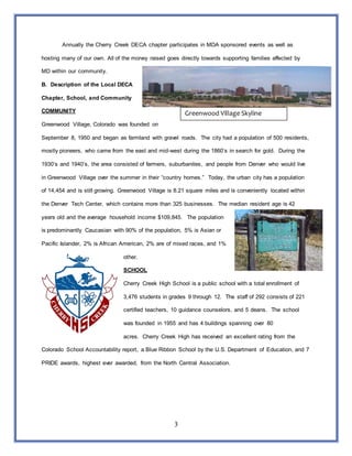 3
Annually the Cherry Creek DECA chapter participates in MDA sponsored events as well as
hosting many of our own. All of the money raised goes directly towards supporting families affected by
MD within our community.
B. Description of the Local DECA
Chapter, School, and Community
COMMUNITY
Greenwood Village, Colorado was founded on
September 8, 1950 and began as farmland with gravel roads. The city had a population of 500 residents,
mostly pioneers, who came from the east and mid-west during the 1860’s in search for gold. During the
1930’s and 1940’s, the area consisted of farmers, suburbanites, and people from Denver who would live
in Greenwood Village over the summer in their “country homes.” Today, the urban city has a population
of 14,454 and is still growing. Greenwood Village is 8.21 square miles and is conveniently located within
the Denver Tech Center, which contains more than 325 businesses. The median resident age is 42
years old and the average household income $109,845. The population
is predominantly Caucasian with 90% of the population, 5% is Asian or
Pacific Islander, 2% is African American, 2% are of mixed races, and 1%
other.
SCHOOL
Cherry Creek High School is a public school with a total enrollment of
3,476 students in grades 9 through 12. The staff of 292 consists of 221
certified teachers, 10 guidance counselors, and 5 deans. The school
was founded in 1955 and has 4 buildings spanning over 80
acres. Cherry Creek High has received an excellent rating from the
Colorado School Accountability report, a Blue Ribbon School by the U.S. Department of Education, and 7
PRIDE awards, highest ever awarded, from the North Central Association.
Greenwood Village Skyline
 