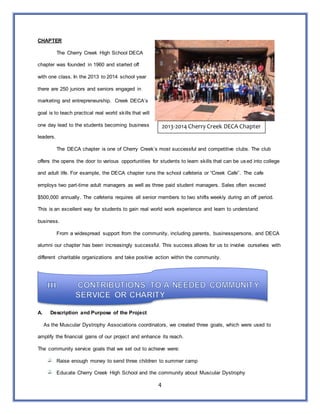 4
CHAPTER
The Cherry Creek High School DECA
chapter was founded in 1960 and started off
with one class. In the 2013 to 2014 school year
there are 250 juniors and seniors engaged in
marketing and entrepreneurship. Creek DECA’s
goal is to teach practical real world skills that will
one day lead to the students becoming business
leaders.
The DECA chapter is one of Cherry Creek’s most successful and competitive clubs. The club
offers the opens the door to various opportunities for students to learn skills that can be used into college
and adult life. For example, the DECA chapter runs the school cafeteria or “Creek Cafe”. The cafe
employs two part-time adult managers as well as three paid student managers. Sales often exceed
$500,000 annually. The cafeteria requires all senior members to two shifts weekly during an off period.
This is an excellent way for students to gain real world work experience and learn to understand
business.
From a widespread support from the community, including parents, businesspersons, and DECA
alumni our chapter has been increasingly successful. This success allows for us to involve ourselves with
different charitable organizations and take positive action within the community.
A. Description and Purpose of the Project
As the Muscular Dystrophy Associations coordinators, we created three goals, which were used to
amplify the financial gains of our project and enhance its reach.
The community service goals that we set out to achieve were:
Raise enough money to send three children to summer camp
Educate Cherry Creek High School and the community about Muscular Dystrophy
2013-2014 Cherry Creek DECA Chapter
 