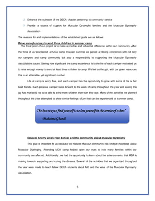 5
Enhance the outreach of the DECA chapter pertaining to community service
Provide a source of support for Muscular Dystrophy families and the Muscular Dystrophy
Association
The reasons for and implementations of the established goals are as follows:
Raise enough money to send three children to summer camp
The focal point of our project is to make a positive and influential difference within our community. After
the three of us volunteered at MDA camp this past summer we gained a lifelong connection with not only
our campers and camp community but also a responsibility to supporting the Muscular Dystrophy
Associations cause. Seeing how significant the camp experience is to the life of each camper motivated us
to raise enough money to send at least three children to camp. We feel as though, with our given resources
this is an attainable yet significant number.
Life at camp is worry free, and each camper has the opportunity to grow with some of his or her
best friends. Each previous camper looks forward to the week of camp throughout the year and seeing this
joy has motivated us to be able to send more children than ever this year. Many of the activities we planned
throughout the year attempted to show similar feelings of joy that can be experienced at summer camp.
The best wayto find yourself is to loseyourself in the serviceof others”
-Mahatma Ghandi
Educate Cherry Creek High School and the community about Muscular Dystrophy
This goal is important to us because we realized that our community has limited knowledge about
Muscular Dystrophy. Attending MDA camp helped open our eyes to how many families within our
community are affected. Additionally, we had the opportunity to learn about the advancements that MDA is
making towards supporting and curing the disease. Several of the activities that we organized throughout
the year were made to teach fellow DECA students about MD and the value of the Muscular Dystrophy
Association.
 