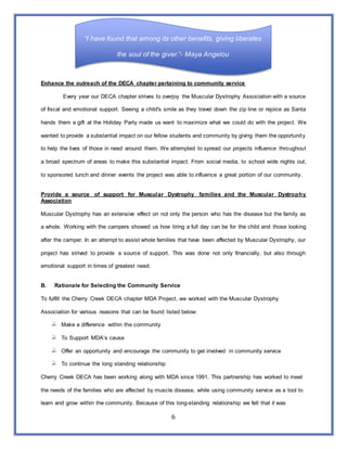 6
“I have found that among its other benefits, giving liberates
the soul of the giver.”- Maya Angelou
Enhance the outreach of the DECA chapter pertaining to community service
Every year our DECA chapter strives to overjoy the Muscular Dystrophy Association with a source
of fiscal and emotional support. Seeing a child's smile as they travel down the zip line or rejoice as Santa
hands them a gift at the Holiday Party made us want to maximize what we could do with the project. We
wanted to provide a substantial impact on our fellow students and community by giving them the opportunity
to help the lives of those in need around them. We attempted to spread our projects influence throughout
a broad spectrum of areas to make this substantial impact. From social media, to school wide nights out,
to sponsored lunch and dinner events the project was able to influence a great portion of our community.
Provide a source of support for Muscular Dystrophy families and the Muscular Dystrophy
Association
Muscular Dystrophy has an extensive effect on not only the person who has the disease but the family as
a whole. Working with the campers showed us how tiring a full day can be for the child and those looking
after the camper. In an attempt to assist whole families that have been affected by Muscular Dystrophy, our
project has strived to provide a source of support. This was done not only financially, but also through
emotional support in times of greatest need.
B. Rationale for Selecting the Community Service
To fulfill the Cherry Creek DECA chapter MDA Project, we worked with the Muscular Dystrophy
Association for various reasons that can be found listed below:
Make a difference within the community
To Support MDA’s cause
Offer an opportunity and encourage the community to get involved in community service
To continue the long standing relationship
Cherry Creek DECA has been working along with MDA since 1991. This partnership has worked to meet
the needs of the families who are affected by muscle disease, while using community service as a tool to
learn and grow within the community. Because of this long-standing relationship we felt that it was
 