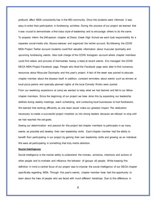 8
profound affect MDA consistently has in the MD community. Once the students were informed, it was
easy to enlist their participation in fundraising activities. During the process of our project we learned that
it was crucial to demonstrate a first-class style of leadership and to encourage others to do the same.
To properly inform the 240-person chapter at Cherry Creek High School we each took responsibility for a
separate social media site. Alysse oversaw and organized the twitter account. By following the CCHS
MDA Project Twitter account students could find valuable information about muscular dystrophy and
upcoming fundraising events. Alex took charge of the CCHS Instagram account where chapter members
could find videos and pictures of themselves having a blast at recent events. Eric managed the CCHS
DECA MDA Project Facebook page. People who liked the Facebook page were able to find numerous
resources about Muscular Dystrophy and this year’s project. A fact of the week was posted to educate
chapter member about the disease itself. In addition, constant reminders about events such as dinners at
local pizza parlors and specially planned nights at the local Comedy Works were posted.
From our weeklong experience at camp we wanted to relay what we had learned and felt to our fellow
chapter members. Since the beginning of our project we have done this by expanding our leadership
abilities during weekly meetings, event scheduling, and contacting local businesses to host fundraisers.
We learned that working efficiently as one team would make our greatest impact. The dedication
necessary to create a successful project morphed us into strong leaders because we refused to stop until
we had reached the set goals.
Seeing our determination and passion for this project led chapter members to participate in as many
events as possible and develop their own leadership skills. Each chapter member had the ability to
benefit from participating in our project by gaining their own leadership skills and growing as an individual.
We were all participating in something that truly merits attention.
Social Intelligence
Social intelligence is the mental ability to understand the motives, emotions, intentions and actions of
other people and to motivate and influence the behavior of (groups of) people. While keeping this
definition in mind a central focus of our project was to improve the social intelligence of our DECA chapter
specifically regarding MDA. Through this year’s events, chapter member have had the opportunity to
learn about the lives of people who are faced with much different hardships. Due to this difference in
 