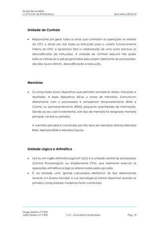 Escola Secundária
c/ 3º C.E.B. de Pinhal Novo                                            Ano Letivo 2012/13




    Unidade de Controlo

        Responsável por gerar todos os sinais que controlam as operações no exterior
        do CPU, e ainda por dar todas as instruções para o correto funcionamento
        interno do CPU; a apoiá-la/o terá a colaboração de uma outra estrutura (o
        descodificador de instruções). A unidade de controlo executa três ações
        básicas intrínsecas e pré-programadas pelo próprio fabricante do processador,
        são elas: busca (fetch), descodificação e execução.




    Memórias

        O computador possui dispositivos que permitem armazenar dados, instruções e
        resultados. A esses dispositivos dá-se o nome de memórias. Comunicam
        diretamente com o processador e armazenam temporariamente (RAM e
        Cache) ou permanentemente (ROM) pequenas quantidades de informação.
        Devido ao seu cariz fundamental, este tipo de memória foi designado memória
        principal, central ou primária.


        A memória principal é constituída por três tipos de memórias distintos:Memória
        RAM, Memória ROM e Memória Cache.




    Unidade Lógica e Aritmética

        ULA ou em inglês ArithmeticLogicUnit (ALU) é a unidade central do processador
        (Central ProcessingUnit, ou simplesmente CPU), que realmente executa as
        operações aritméticas e lógicas referenciadas pelos opcodes.
        É, na verdade, uma "grande calculadora eletrónica" do tipo desenvolvido
        durante a II Guerra Mundial, e sua tecnologia já estava disponível quando os
        primeiros computadores modernos foram construídos.




Diogo Martins nº7 8ºD
João Pereira nº17 8ºD              T.I.C. -Conceitos Introdutórios               Pág. 10
 
