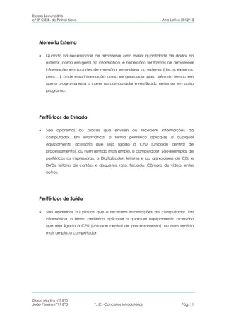 Escola Secundária
c/ 3º C.E.B. de Pinhal Novo                                                 Ano Letivo 2012/13




    Memória Externa

        Quando há necessidade de armazenar uma maior quantidade de dados no
        exterior, como em geral na informática, é necessário ter formas de armazenar
        informação em suportes de memória secundária ou externa (discos externos,
        pens,…), onde essa Informação possa ser guardada, para além do tempo em
        que o programa está a correr no computador e reutilizada nesse ou em outro
        programa.




    Periféricos de Entrada

        São aparelhos         ou placas que enviam          ou    recebem   informações do
        computador. Em informática, o termo periférico aplica-se a qualquer
        equipamento acessório que seja ligado à CPU (unidade central de
        processamento), ou num sentido mais amplo, o computador. São exemplos de
        periféricos as impressoras, o Digitalizador, leitores e ou gravadores de CDs e
        DVDs, leitores de cartões e disquetes, rato, teclado, Câmara de vídeo, entre
        outros.




    Periféricos de Saída

        São aparelhos ou placas que o recebem informações do computador. Em
        informática, o termo periférico aplica-se a qualquer equipamento acessório
        que seja ligado à CPU (unidade central de processamento), ou num sentido
        mais amplo, o computador.




Diogo Martins nº7 8ºD
João Pereira nº17 8ºD               T.I.C. -Conceitos Introdutórios                   Pág. 11
 