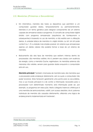 Escola Secundária
c/ 3º C.E.B. de Pinhal Novo                                                     Ano Letivo 2012/13




2.5. Memórias (Primárias e Secundárias)



         Em informática, memória são todos os dispositivos que permitem a um
         computador      guardar   dados,      temporariamente          ou    permanentemente.
         Memória é um termo genérico para designar componentes de um sistema
         capazes de armazenar dados e programas. O conceito de computador digital
         binário   com    programa     armazenado        (arquitetura    de    VonNeumann       e
         subsequentes) é baseado no uso de memória, e não existiria sem a utilização
         destas. A unidade básica de memória é o digito binário, ou bit. Um bit pode
         conter 0 ou 1. É a unidade mais simples possível. Um sistema que armazenasse
         apenas um destes valores não poderia formar a base de um sistema de
         memória.


         Basicamente são dois tipos de memórias que existem: Internas dentro do
         processador, são memórias voláteis, isto é, perdem seus dados com ausência
         de energia, como a memória Cache, registradora. As memórias externas são
         memorias não volateis, servem para guardar dados enquanto o computador
         esta em uso.


         Memória principal: "também chamadas de memória reais, são memórias que
         o processador pode endereçar diretamente, sem as quais o computador não
         pode funcionar. Estas fornecem geralmente uma ponte para as secundárias,
         mas a sua função principal é a de conter a informação necessária para o
         processador num determinado momento; esta informação pode ser, por
         exemplo, os programas em execução. Nesta categoria insere-se a RAM,que é
         uma memória de semicondutores, volátil, com acesso aleatório, isto é, palavras
         individuais de memória são cessadas diretamente, utilizando uma lógica de
         endereçamento implementada em hardware2.




2   Parte física do computador.

Diogo Martins nº7 8ºD
João Pereira nº17 8ºD                T.I.C. -Conceitos Introdutórios                      Pág. 14
 