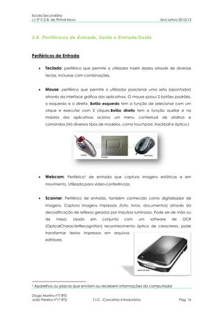Escola Secundária
c/ 3º C.E.B. de Pinhal Novo                                                     Ano Letivo 2012/13




2.6. Periféricos de Entrada, Saída e Entrada/Saída



Periféricos de Entrada

         Teclado: periférico que permite o utilizador inserir dados através de diversas
         teclas, inclusive com combinações.


         Mouse: periférico que permite o utilizador posicionar uma seta (apontador)
         através da interface gráfica dos aplicativos. O mouse possui 2 botões padrões,
         o esquerdo e o direito. Botão esquerdo tem a função de selecionar com um
         clique e executar com 2 cliques.Botão direito tem a função auxiliar e na
         maioria      dos   aplicativos   aciona   um     menu     contextual    de   atalhos   e
         comandos.(Há diversos tipos de modelos, como touchpad, trackball e óptico.)




         Webcam: Periférico3 de entrada que captura imagens estáticas e em
         movimento. Utilizada para vídeo-conferências.


         Scanner: Periférico de entrada, também conhecido como digitalizador de
         imagens. Captura imagens impressas (foto, livros, documentos) através da
         decodificação de reflexos gerados por impulsos luminosos. Pode ser de mão ou
         de    mesa.        Usado    em     conjunto      com      um   software      de     OCR
         (OpticalCharacterRecognition) reconhecimento óptico de caracteres, pode
         transformar textos impressos em arquivos
         editáveis.




3   Aparelhos ou placas que enviam ou recebem informações do computador

Diogo Martins nº7 8ºD
João Pereira nº17 8ºD                 T.I.C. -Conceitos Introdutórios                      Pág. 16
 