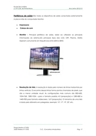 Escola Secundária
c/ 3º C.E.B. de Pinhal Novo                                           Ano Letivo 2012/13




Periféricos de saída-São todos os dispositivos de saída conectados externamente
à placa-mãe do computador Monitor.


        Impressora
         Caixas de som


        Monitor – Principal periférico de saída, exibe ao utilizador as principais
        informações do sistema.(Os principais tipos são: LCD, CRT, Plasma, OLED)
        Operam comumente em frequências entre 60HZ e 80HZ.




        Resolução de tela: A resolução é dada pelo número de linhas horizontais por
        linhas verticais. O encontro dessas linhas forma pontos chamados de pixels, que
        são a menor unidade visual. As configurações mais comuns são 800×600,
        1024×768, 1280×1024 – para o formato padrão 4:3 (proporção) e 1280×800 e
        1440×900 para formato widescreen, 16:9 (proporção). O tamanho de uma tela
        é dado pelo diâmetro em polegadas, exemplo: 15″, 17″, 19″, 22″, etc.




Diogo Martins nº7 8ºD
João Pereira nº17 8ºD            T.I.C. -Conceitos Introdutórios                Pág. 17
 