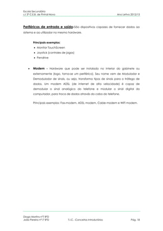 Escola Secundária
c/ 3º C.E.B. de Pinhal Novo                                          Ano Letivo 2012/13




Periféricos de entrada e saída-São dispositivos capazes de fornecer dados ao
sistema e ao utilizador no mesmo hardware.


        Principais exemplos:
           Monitor TouchScreen
           Joystick (controles de jogos)
           Pendrive


        Modem – Hardware que pode ser instalado no interior do gabinete ou
        externamente (logo, torna-se um periférico). Seu nome vem de Modulador e
        Demodulador de sinais, ou seja, transforma tipos de sinais para o tráfego de
        dados. Um modem ADSL (de internet de alta velocidade) é capaz de
        demodular o sinal analógico do telefone e modular o sinal digital do
        computador, para troca de dados através do cabo do telefone.


        Principais exemplos: Fax-modem, ADSL modem, Cable modem e WiFi modem.




Diogo Martins nº7 8ºD
João Pereira nº17 8ºD              T.I.C. -Conceitos Introdutórios             Pág. 18
 