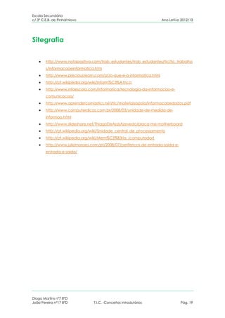 Escola Secundária
c/ 3º C.E.B. de Pinhal Novo                                         Ano Letivo 2012/13




Sitegrafia


        http://www.notapositiva.com/trab_estudantes/trab_estudantes/tic/tic_trabalho
        s/informacaoeinformatica.htm
        http://www.preciousteam.com/pt/o-que-e-a-informatica.html
        http://pt.wikipedia.org/wiki/Inform%C3%A1tica
        http://www.infoescola.com/informatica/tecnologia-da-informacao-e-
        comunicacao/
        http://www.aprendercomastics.net/tic/materiaisapoio/Informacaoedados.pdf
        http://www.computerdicas.com.br/2008/03/unidade-de-medida-de-
        informao.html
        http://www.slideshare.net/ThiagoDeAssisAzevedo/placa-me-motherboard
        http://pt.wikipedia.org/wiki/Unidade_central_de_processamento
        http://pt.wikipedia.org/wiki/Mem%C3%B3ria_(computador)
        http://www.juliomoraes.com/pt/2008/07/perifericos-de-entrada-saida-e-
        entrada-e-saida/




Diogo Martins nº7 8ºD
João Pereira nº17 8ºD            T.I.C. -Conceitos Introdutórios                Pág. 19
 