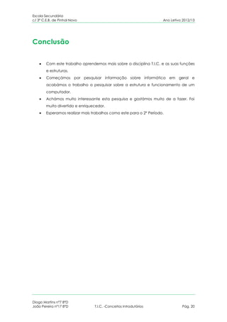 Escola Secundária
c/ 3º C.E.B. de Pinhal Novo                                          Ano Letivo 2012/13




Conclusão


        Com este trabalho aprendemos mais sobre a disciplina T.I.C. e as suas funções
        e estruturas.
        Começámos por pesquisar informação sobre informática em geral e
        acabámos o trabalho a pesquisar sobre a estrutura e funcionamento de um
        computador.
        Achámos muito interessante esta pesquisa e gostámos muito de a fazer. Foi
        muito divertido e enriquecedor.
        Esperamos realizar mais trabalhos como este para o 2º Período.




Diogo Martins nº7 8ºD
João Pereira nº17 8ºD            T.I.C. -Conceitos Introdutórios               Pág. 20
 