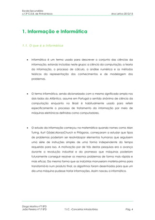 Escola Secundária
c/ 3º C.E.B. de Pinhal Novo                                            Ano Letivo 2012/13




1. Informação e Informática

1.1. O que é a Informática



        Informática é um termo usado para descrever o conjunto das ciências da
        informação, estando incluídas neste grupo: a ciência da computação, a teoria
        da informação, o processo de cálculo, a análise numérica e os métodos
        teóricos da representação dos conhecimentos e de modelagem dos
        problemas.




        O termo informática, sendo dicionarizado com o mesmo significado amplo nos
        dois lados do Atlântico, assume em Portugal o sentido sinónimo de ciência da
        computação       enquanto    no    Brasil   é habitualmente usado   para   referir
        especificamente o processo de tratamento da informação por meio de
        máquinas eletrónicas definidas como computadores.




        O estudo da informação começou na matemática quando nomes como Alan
        Turing, Kurt Gödel,AlonzoChurch e Pitágoras, começaram a estudar que tipos
        de problemas poderiam ser resolvidospor elementos humanos que seguissem
        uma série de instruções simples de uma forma independente do tempo
        requerido para isso. A motivação por de trás destas pesquisas era o avanço
        durante a revolução industrial e da promessa que máquinas poderiam
        futuramente conseguir resolver os mesmos problemas de forma mais rápida e
        mais eficaz. Da mesma forma que as indústrias manuseiam matéria-prima para
        transformá-la num produto final, os algoritmos foram desenhados para que um
        dia uma máquina pudesse tratar informações. Assim nasceu a informática.




Diogo Martins nº7 8ºD
João Pereira nº17 8ºD               T.I.C. -Conceitos Introdutórios                Pág. 4
 