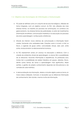 Escola Secundária
c/ 3º C.E.B. de Pinhal Novo                                           Ano Letivo 2012/13




1.2. Objetivo das tecnologias de Informação e Comunicação



         TIC pode ser definido como um conjunto de recursos tecnológicos, utilizados de
         forma integrada, com um objetivo comum. As TICs 1 são utilizadas das mais
         diversas formas, na indústria (no processo de automação), no comércio (no
         gerenciamento, nas diversas formas de publicidade), no setor de investimentos
         (informação simultânea, comunicação imediata) e na educação (no processo
         de ensino aprendizagem, na Educação a Distância).


         Através da internet, novos sistemas de comunicação e informação foram
         criados, formando uma verdadeira rede. Criações como o e-mail, o chat, os
         fóruns, a agenda de grupo online, comunidades virtuais, web cam, entre
         outros, revolucionaram os relacionamentos humanos.


         As TICs representam ainda um avanço na educação a distância. Com a
         criação de ambientes virtuais de aprendizagem, os alunos têm a possibilidade
         de se relacionar, trocando informações e experiências. Os professores e/ou
         tutores tem a possibilidade de realizar trabalhos em grupos, debates, fóruns,
         dentre outras formas de tornar a aprendizagem mais significativa. Nesse
         sentido, a gestão do próprio conhecimento depende da infra-estrutura e da
         vontade de cada indivíduo.


         A democratização da informação, aliada a inclusão digital, pode se tornar um
         marco dessa civilização. Contudo, é necessário que se diferencie informação
         de conhecimento. Sem dúvida, vivemos na Era da Informação.




1   Tecnologias da informação e comunicação

Diogo Martins nº7 8ºD
João Pereira nº17 8ºD             T.I.C. -Conceitos Introdutórios                 Pág. 5
 