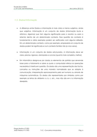 Escola Secundária
c/ 3º C.E.B. de Pinhal Novo                                          Ano Letivo 2012/13




1.3. Dados/Informação



        A diferença entre Dados e Informação é mais clara e menos subjetiva, ainda
        que subjetiva. Informação é um conjunto de dados (informação bruta e
        atômica, digamos) que tem alguma significação para o recetor ou para o
        retentor dentro de um determinado contexto. Essa questão do contexto é
        fundamental e vários exemplos podem ser verificados com alguma reflexão.
        Em um determinado contexto, como por exemplo, empresarial um conjunto de
        dados podem ter significado e num contexto familiar não (e vice-versa).


        Informação: é um conjunto de dados estruturados. A informação deve ser
        clara, precisa, rigorosa, atempada e concisa (quanto mais completa, melhor).


        Em informática designa-se por dados os elementos de partida que servemde
        base para o tratamento e sobre os quais o computador efetua as operações
        necessárias à tarefa em questão. Os dados são uma representação dos factos,
        conceitos ou instruções de uma maneira normalizada que se adapte à
        comunicação, interpretação eprocessamento pelo ser humano ou através de
        máquinas automáticas. Os dados são representados por símbolos como por
        exemplo as letras do alfabeto: a, b, c, etc., mas não são em si a informação
        desejada.




Diogo Martins nº7 8ºD
João Pereira nº17 8ºD            T.I.C. -Conceitos Introdutórios                  Pág. 6
 