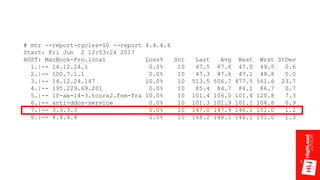 # mtr --report-cycles=10 --report 4.4.4.4
Start: Fri Jun 2 12:53:24 2017
HOST: MacBook-Pro.local Loss% Snt Last Avg Best Wrst StDev
1.|-- 14.12.24.1 0.0% 10 47.5 47.6 47.0 49.5 0.6
2.|-- 100.7.1.1 0.0% 10 47.3 47.6 47.1 48.8 0.0
3.|-- 14.12.24.147 10.0% 10 513.5 506.7 477.5 561.6 23.7
4.|-- 195.229.69.201 0.0% 10 85.4 84.7 84.1 86.7 0.7
5.|-- if-ae-14-3.tcore2.fnm-fra 10.0% 10 101.4 106.0 101.4 120.8 7.3
6.|-- anti-ddos-service 0.0% 10 101.3 101.9 101.1 104.6 0.9
7.|-- 3.3.3.3 0.0% 10 147.0 147.9 146.1 151.0 1.2
8.|-- 4.4.4.4 0.0% 10 148.2 148.1 146.1 151.0 1.3
 