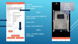 STEP 5:
Select: ‘DISPOSITION
REMARKS’.
THEN
Enter: From LOCATION To
LOCATION,
Enter: KM
Enter: Total AMOUNT.
THEN
Enter: ACTION TAKEN/
REMARK.
STAMP
DEVICE
IC COPY
SIGNATURE
 