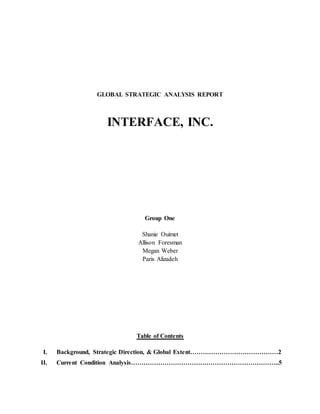 GLOBAL STRATEGIC ANALYSIS REPORT
INTERFACE, INC.
Group One
Shanie Ouimet
Allison Foresman
Megan Weber
Paris Alizadeh
Table of Contents
I. Background, Strategic Direction, & Global Extent……………………………………2
II. Current Condition Analysis……………………………………………………………..5
 