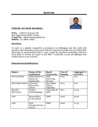 RESUME
NIKHIL KUMAR SHARMA
H.No. – Address: B-4044/108
Sant Nagar Burari Delhi-110084
E-mail Id: - niksharma52@gmail.com
Mobile: +91-8882111828.
Overview:
To work in a globally competitive environment on challenging task that shall yield
benefits of job satisfaction and to work with the experienced people who are related with
electronics & communication field. I want to gain the maximum knowledge related to
these fields to become an expert in this field. I would like to seek all challenges that
would be given to me in future.
Educational Qualification:
Degree Name of the
Institution
Board
/University
Year of
Passing
Aggregate %
or CGPA
M.Tech(VLSI) SRM Institute of
Science &
Engineering
SRM
University,
Chennai
2015 9.21
M.Sc.(Electronics) School Of
Electronics,
Indore
Devi Ahilya
Vishwa
Vidyalaya
2013 8.10
B.Sc(H)
Electronics
Keshav
mahavidyalaya
University Of
Delhi
2011 61.44
12th Mount Olivet
Sr.Sec.School
CBSE 2008 69.50
10th Sant
Nirankari.Sr.Sec.
School
CBSE 2006 61.33
 