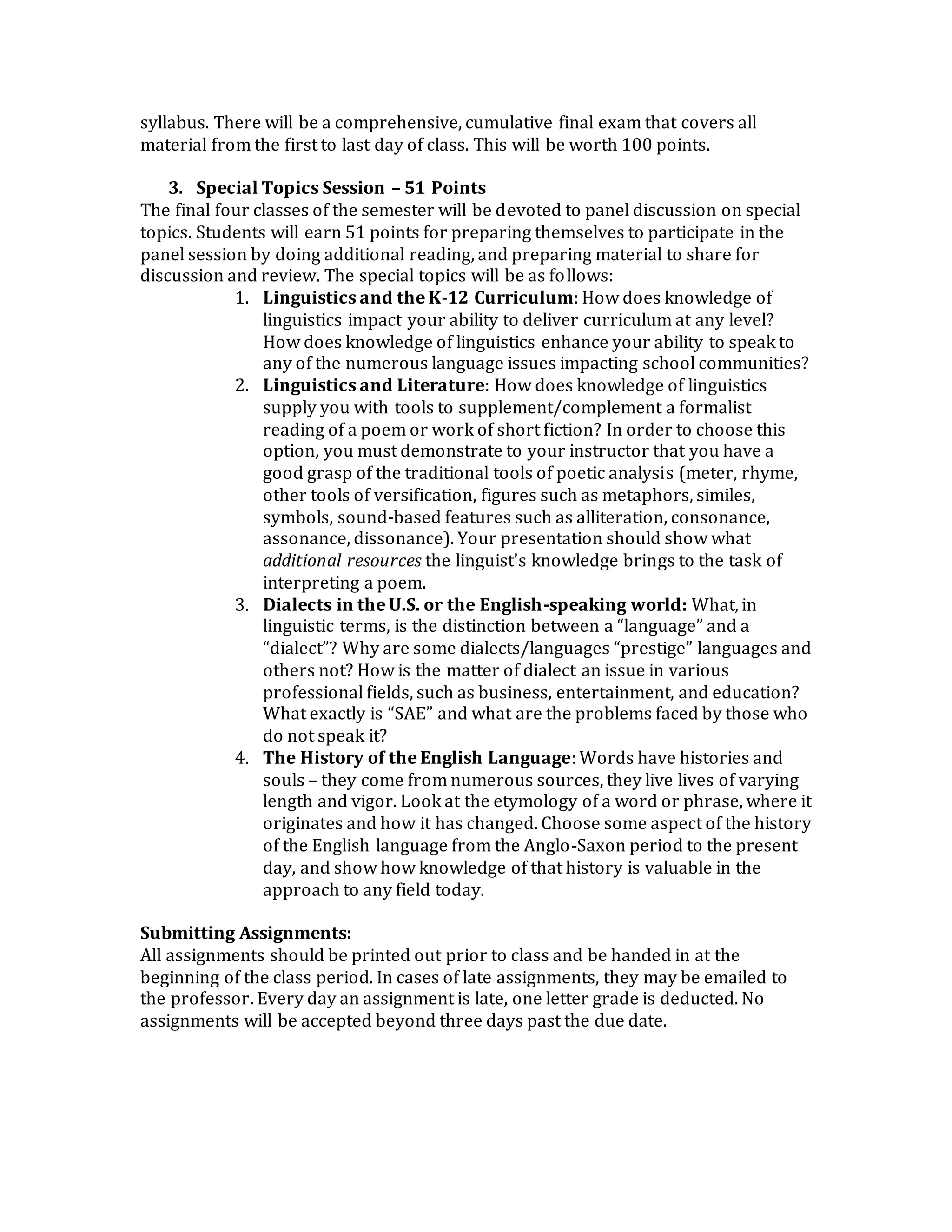 syllabus. There will be a comprehensive, cumulative final exam that covers all
material from the first to last day of class. This will be worth 100 points.
3. Special Topics Session – 51 Points
The final four classes of the semester will be devoted to panel discussion on special
topics. Students will earn 51 points for preparing themselves to participate in the
panel session by doing additional reading, and preparing material to share for
discussion and review. The special topics will be as follows:
1. Linguistics and the K-12 Curriculum: How does knowledge of
linguistics impact your ability to deliver curriculum at any level?
How does knowledge of linguistics enhance your ability to speak to
any of the numerous language issues impacting school communities?
2. Linguistics and Literature: How does knowledge of linguistics
supply you with tools to supplement/complement a formalist
reading of a poem or work of short fiction? In order to choose this
option, you must demonstrate to your instructor that you have a
good grasp of the traditional tools of poetic analysis (meter, rhyme,
other tools of versification, figures such as metaphors, similes,
symbols, sound-based features such as alliteration, consonance,
assonance, dissonance). Your presentation should show what
additional resources the linguist’s knowledge brings to the task of
interpreting a poem.
3. Dialects in the U.S. or the English-speaking world: What, in
linguistic terms, is the distinction between a “language” and a
“dialect”? Why are some dialects/languages “prestige” languages and
others not? How is the matter of dialect an issue in various
professional fields, such as business, entertainment, and education?
What exactly is “SAE” and what are the problems faced by those who
do not speak it?
4. The History of the English Language: Words have histories and
souls – they come from numerous sources, they live lives of varying
length and vigor. Look at the etymology of a word or phrase, where it
originates and how it has changed. Choose some aspect of the history
of the English language from the Anglo-Saxon period to the present
day, and show how knowledge of that history is valuable in the
approach to any field today.
Submitting Assignments:
All assignments should be printed out prior to class and be handed in at the
beginning of the class period. In cases of late assignments, they may be emailed to
the professor. Every day an assignment is late, one letter grade is deducted. No
assignments will be accepted beyond three days past the due date.
 