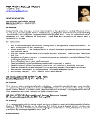 ANNA PATRICIA MORALES RODRIGO
+63 917 897 3531
patriciamrodrigo@gmail.com
EMPLOYMENT HISTORY:
MCCANN WORLDGROUP PHILIPPINES
HR Executive (May 2013 – February 2015)
Job Summary:
Builds partnership across all assigned business units or disciplines in the organization by providing HR support, services
and consultancy; Provides support to the Head of HR by leading key HR projects. Role includes Recruitment and Staffing,
Talent Performance and Management, Employee Relations and Engagement, Policy Crafting and Implementation, Project
Management, and Client Partnership and Management; Closely works with Compensation and Rewards Head in
manpower budget allocation
Accomplishments:
• Part of the team working on the Succession Planning Project of the organization (closely worked with COO, HR
Head, Managing Directors and Line Managers)
• Closely worked with COO and Managing Directors in rolling out movements aligned with the Reorganization/ new
directions of the agency
• Effectively coached assigned clients in accomplishing and using organization’s new Performance Development
Plan (PDP)
• Contributed significant improvements in the recruitment process and authored the organization’s Standard Policy
and Procedure for Recruitment
• Successfully placed talents in long-standing vacancies
• Spearheaded building pool of candidates across all disciplines, especially for creatives
• Worked closely with HR Head in successfully implementing the first Leadership Series in the organization
• Spearheaded McWin Party twice (event celebrating the wins of the agency in different award-giving bodies)
• Member of the core team who successfully organized Christmas Party two years in a row
• Re-introduced the agency’s Code of Conduct in a more creative approach
ABS-CBN SHARED SERVICE CENTER PTE LTD – ROHQ
Recruitment Specialist (February 2013 – April 2013)
Job Summary:
Fills in manpower requirements (across all employment statuses - contractual, project, talent/program-based, consultant
and probationary/regular status) of various divisions of ABS-CBN Corporation and its subsidiaries; Role includes sourcing,
targeted selection interview, exam administration, preparation of interview assessment using targeted selection interview
format, endorsement of shortlisted candidates per agreed turn-around times.
ABS-CBN CORPORATION (Outsourced through Manpower Outsourcing Services)
HR – Recruitment Associate (October 2009 – February 2013)
Job Summary:
Fills in manpower requirements (contractual, project, talent/program-based, consultant and probationary status) of various
divisions of ABS-CBN Corporation and its subsidiaries; Role includes sourcing, targeted selection interview, exam
administration, preparation of interview assessment using targeted selection interview format, endorsement of candidates
for manpower requirements per agreed turn-around times.
Accomplishments:
 