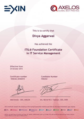 This is to certify that
Divya Aggarwal
Has achieved the
ITIL® Foundation Certificate
in IT Service Management
Effective from
24 October 2015
Certificate number Candidate Number
5506362.20460018 5506362
Abid Ismail, CEO, AXELOS drs. Bernd W.E. Taselaar, CEO, EXIN
This certificate remains the property of the issuing Examination Institute and shall be returned immediately upon request.
AXELOS, the AXELOS logo, the AXELOS swirl logo, ITIL, PRINCE2, PRINCE2 AGILE, MSP, M_o_R, P3M3, P3O, MoP and MoV are registered trade marks of AXELOS
Limited. RESILIA is a trade mark of AXELOS Limited.
 