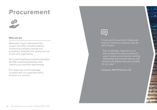 10
Procurement
Who we are
Alexander Lloyd understands the
unique and often complex balance
of ensuring company savings and
providing a bespoke and quality service
across and organisation.
As a market leading recruitment specialist,
we offer a tailored partnership that
matches your business requirements.
Our expertise and knowledge,
coupled with our specialist team,
ensures our success.
alexanderlloyd.co.uk | London +44 (0) 20 030 110 057
“I have used the services of Alexander
Lloyd on numerous occasions over the
past 10 years.
Their knowledge, experience and
their professional nature produced a
good, honest and productive working
relationship that ensured that we only
received candidates that were suitable
for our roles.”
- Consultant, MIRI HR Solutions LTD
 
