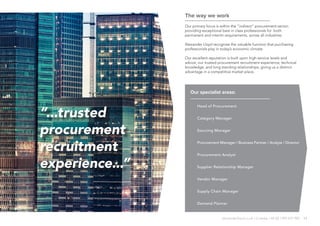 11alexanderlloyd.co.uk | Crawley +44 (0) 1293 572 900
The way we work
Our primary focus is within the “indirect” procurement sector;
providing exceptional best in class professionals for both
permanent and interim requirements, across all industries.
Alexander Lloyd recognise the valuable function that purchasing
professionals play in today’s economic climate.
Our excellent reputation is built upon high service levels and
advice, our trusted procurement recruitment experience, technical
knowledge, and long standing relationships; giving us a distinct
advantage in a competitive market place.
“...trusted
procurement
recruitment
experience...”
Our specialist areas:
·· Head of Procurement
·· Category Manager
·· Sourcing Manager
·· Procurement Manager / Business Partner / Analyst / Director
·· Procurement Analyst
·· Supplier Relationship Manager
·· Vendor Manager
·· Supply Chain Manager
·· Demand Planner
 
