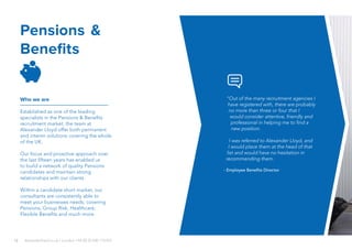 12
Pensions &
Benefits
Who we are
Established as one of the leading
specialists in the Pensions & Benefits
recruitment market, the team at
Alexander Lloyd offer both permanent
and interim solutions covering the whole
of the UK.
Our focus and proactive approach over
the last fifteen years has enabled us
to build a network of quality Pensions
candidates and maintain strong
relationships with our clients.
Within a candidate short market, our
consultants are consistently able to
meet your businesses needs; covering
Pensions, Group Risk, Healthcare,
Flexible Benefits and much more.
alexanderlloyd.co.uk | London +44 (0) 20 030 110 057
“Out of the many recruitment agencies I
have registered with, there are probably
no more than three or four that I
would consider attentive, friendly and
professional in helping me to find a
new position.
I was referred to Alexander Lloyd, and
I would place them at the head of that
list and would have no hesitation in
recommending them.
- Employee Benefits Director
 