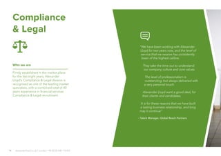 14 alexanderlloyd.co.uk | London +44 (0) 20 030 110 057
Compliance
& Legal
Who we are
Firmly established in the market place
for the last eight years, Alexander
Lloyd’s Compliance & Legal division is
recognised as one of the leading market
specialists, with a combined total of 40
years experience in financial services
Compliance & Legal recruitment.
“We have been working with Alexander
Lloyd for two years now, and the level of
service that we receive has consistently
been of the highest calibre.
They take the time out to understand
our company culture and core values.
The level of professionalism is
outstanding, but always delivered with
a very personal touch.
Alexander Lloyd want a good deal, for
their clients and candidates.
It is for these reasons that we have built
a lasting business relationship, and long
may it continue”
- Talent Manager, Global Reach Partners
 