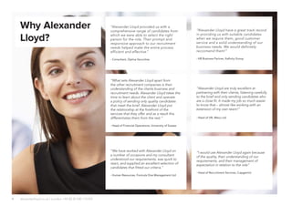 4
“I would use Alexander Lloyd again because
of the quality, their understanding of our
requirements, and their management of
expectation in relation to the role”
- Head of Recruitment Services, Capgemini
“Alexander Lloyd have a great track record
in providing us with suitable candidates
when we require them, good customer
service and a solid understanding of our
business needs. We would definitely
reccomend them!”
- HR Business Partner, Xafinity Group
“Alexander Lloyd provided us with a
comprehensive range of candidates from
which we were able to select the right
person for the role. Their prompt and
responsive approach to our recruitment
needs helped make the entire process
efficient and effective.”
- Consultant, Optiva Securities
“What sets Alexander Lloyd apart from
the other recruitment companies is their
understanding of the clients business and
recruitment needs. Alexander Lloyd takes the
time to learn about the client and operate
a policy of sending only quality candidates
that meet the brief. Alexander Lloyd put
the relationship at the forefront of the
services that they offer and as a result this
differentiates them from the rest.”
- Head of Financial Operations, University of Sussex
“We have worked with Alexander Lloyd on
a number of occasions and my consultant
understood our requirements, was quick to
react, and supplied an excellent selection of
candidates that fitted our criteria.”
- Human Resources, Formula One Management Ltd
“Alexander Lloyd are truly excellent at
partnering with their clients; listening carefully
to the brief and only sending candidates who
are a close fit. It made my job so much easier
to know that – almost like working with an
extension of my own team!”
- Head of HR, Mexx Ltd
Why Alexander
Lloyd?
alexanderlloyd.co.uk | London +44 (0) 20 030 110 057
 