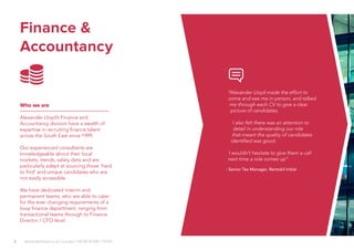 6
Finance &
Accountancy
Who we are
Alexander Lloyd’s Finance and
Accountancy division have a wealth of
expertise in recruiting finance talent
across the South East since 1999.
Our experienced consultants are
knowledgeable about their local
markets, trends, salary data and are
particularly adept at sourcing those ‘hard
to find’ and unique candidates who are
not easily accessible.
We have dedicated interim and
permanent teams, who are able to cater
for the ever changing requirements of a
busy finance department, ranging from
transactional teams through to Finance
Director / CFO level.
“Alexander Lloyd made the effort to
come and see me in person, and talked
me through each CV to give a clear
picture of candidates.
I also felt there was an attention to
detail in understanding our role
that meant the quality of candidates
identified was good.
I wouldn’t hesitate to give them a call
next time a role comes up”
- Senior Tax Manager, Rentokil Initial
alexanderlloyd.co.uk | London +44 (0) 20 030 110 057
 