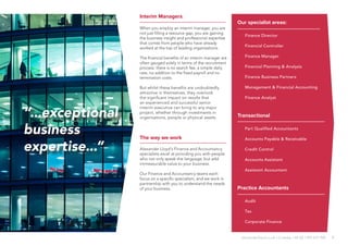 7
The way we work
Alexander Lloyd’s Finance and Accountancy
specialists excel at providing you with people
who not only speak the language, but add
immeasurable value to your business.
Our Finance and Accountancy teams each
focus on a specific specialism, and we work in
partnership with you to understand the needs
of your business.
“...exceptional
business
expertise...”
Our specialist areas:
·· Finance Director
·· Financial Controller
·· Finance Manager
·· Financial Planning & Analysis
·· Finance Business Partners
·· Management & Financial Accounting
·· Finance Analyst
Transactional Finance
·· Part Qualified Accountants
·· Accounts Payable & Receivable
·· Credit Control
·· Accounts Assistant
·· Assistant Accountant
Practice Accountants
·· Audit
·· Tax
·· Corporate Finance
Interim Managers
When you employ an interim manager, you are
not just filling a resource gap, you are gaining
the business insight and professional expertise
that comes from people who have already
worked at the top of leading organisations.
The financial benefits of an interim manager are
often gauged solely in terms of the recruitment
process: there is no search fee, a simple daily
rate, no addition to the fixed payroll and no
termination costs.
But whilst these benefits are undoubtedly
attractive in themselves, they overlook
the significant impact on results that
an experienced and successful senior
interim executive can bring to any major
project, whether through investments in
organisations, people or physical assets.
alexanderlloyd.co.uk | Crawley +44 (0) 1293 572 900
 