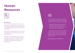 8
Human
Resources
Who we are
The experts in Alexander Lloyd’s HR team
have made it their business to build strong
and lasting relationships with HR leaders
since 2002.
We work with HR professionals across the
South East within all sectors and all sizes
of organisation.
We offer permanent and interim solutions;
ranging from roles that comprise of the
Operations element of the HR function
through to HR Director and Business
Partner Level.
alexanderlloyd.co.uk | London +44 (0) 20 030 110 057
“I’ve worked with Alexander Lloyd for a
number of years, both when hiring HR
team members and also as a candidate.
They get to know both parties really
well so that when sourcing, they
instinctively know if both parties will
meet the other’s expectations.
Alexander Lloyd are open and honest,
which works for me, as I know exactly
what to expect and it also gives me an
indication of the compromises I might
need to make.”
- HR Change Manager, Gatwick Airport
 