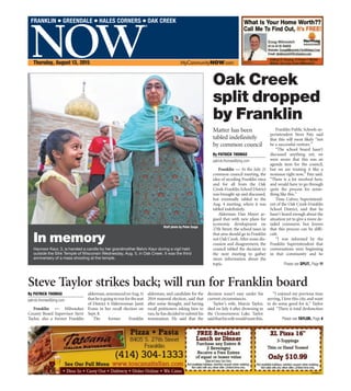 NOW
®
FRANKLIN ● GREENDALE ● HALES CORNERS ● OAK CREEK
Thursday, August 13, 2015 MyCommunityNOW.com
Staff photo by Peter Zuzga
Havnoor Kaur, 3, is handed a candle by her grandmother Belviv Kaur during a vigil held
outside the Sihk Temple of Wisconsin Wednesday, Aug. 5, in Oak Creek. It was the third
anniversery of a mass shooting at the temple.
In memory
Franklin — At the July 21
common council meeting, the
idea of seceding Franklin once
and for all from the Oak
Creek-Franklin School District
was brought up and discussed,
but eventually tabled to the
Aug. 4 meeting, where it was
tabled indefinitely.
Alderman Dan Mayer ar-
gued that with new plans for
economic development on
27th Street, the school taxes in
that area should go to Franklin
not Oak Creek. After some dis-
cussion and disagreement, the
council tabled the decision to
the next meeting to gather
more information about the
topic.
Franklin Public Schools su-
perintendent Steve Patz said
that this will most likely “not
be a successful venture.”
“The school board hasn’t
discussed anything yet; we
were aware that this was an
agenda item for the council,
but we are treating it like a
nonissue right now,” Patz said.
“There is a lot involved here,
and would have to go through
quite the process for some-
thing like this.”
Time Culver, Superintend-
ent of the Oak Creek-Franklin
School District, said that he
hasn’t heard enough about the
situation yet to give a more de-
tailed comment, but knows
that this process can be diffi-
cult.
“I was informed by the
Franklin Superintendent that
conversations were beginning
in that community and he
Oak Creek
split dropped
by Franklin
Matter has been
tabled indefinitely
by common council
By PATRICK THOMAS
patrick.thomas@jmg.com
Please see SPLIT, Page 11
Franklin — Milwaukee
County Board Supervisor Steve
Taylor, also a former Franklin
alderman,announcedonAug.11
thatheisgoingtorunfortheseat
of District 4 Alderwoman Janet
Evans in her recall election on
Sept. 8.
The former Franklin
alderman, and candidate for the
2014 mayoral election, said that
after some thought, and having
recall petitioners asking him to
run,hehasdecidedtosubmithis
nomination. He said that the
decision wasn’t easy under his
current circumstances.
Taylor’s wife, Marcie Taylor,
died on July 4 after drowning in
the Oconomowoc Lake. Taylor
saidthathiswifewouldwantthis.
“I enjoyed my previous time
serving, I love this city, and want
to do some good for it,” Taylor
said. “There is total dysfunction
Steve Taylor strikes back; will run for Franklin board
By PATRICK THOMAS
patrick.thomas@jmg.com
Please see TAYLOR, Page 4
 
