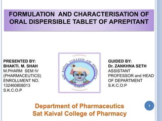 FORMULATION AND CHARACTERISATION OF
ORAL DISPERSIBLE TABLET OF APREPITANT
GUIDED BY:
Dr. ZANKHNA SETH
ASSISTANT
PROFESSOR and HEAD
OF DEPARTMENT
S.K.C.O.P
PRESENTED BY:
BHAKTI. M. SHAH
M.PHARM SEM IV
(PHARMACEUTICS)
ENROLLMENT NO.
132460808013
S.K.C.O.P
Department of Pharmaceutics
Sat Kaival College of Pharmacy
1
 